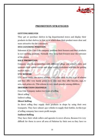 18
PROMOTION STRATEGIES
GETTING SHELVES
They get or purchase shelves in big departmental stores and display their
products in that shelves in that style which show their product more clear and
more attractive for the consumers.
EYE CATCHING POSITION
Salesman of the Coca Cola company positions their freezers and their products
in eye-catching positions. Normally they keep their freezers near the entrance
of the stores.
SALE PROMOTION
Company also do sponsorships with different college and school’s cafes and
sponsors their sports events and other extra curriculum activities for getting
market share.
UTC SCHEME
UTC mean under the crown scheme, Coca Cola often do this type of scheme
and they offer very handy prizes in it. Like once they offer bicycles, caps, tv
sets, cash prizes etc. This scheme is very much popular among children.
DISTRIBUTION CHANNELS
Coca Cola Company makes two types of selling
Direct selling
Indirect selling
Direct Selling
In direct selling they supply their products in shops by using their own
transports. They have almost 450 vehicles to supply their bottles. In this type
of selling company have more profit margin.
Indirect Selling
They have their whole sellers and agencies to cover all area. Because it is very
difficult for them to cover all area of Pakistan by their own so they have so
 