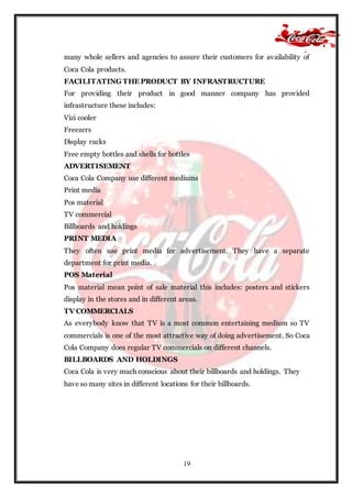 19
many whole sellers and agencies to assure their customers for availability of
Coca Cola products.
FACILITATING THE PRODUCT BY INFRASTRUCTURE
For providing their product in good manner company has provided
infrastructure these includes:
Vizi cooler
Freezers
Display racks
Free empty bottles and shells for bottles
ADVERTISEMENT
Coca Cola Company use different mediums
Print media
Pos material
TV commercial
Billboards and holdings
PRINT MEDIA
They often use print media for advertisement. They have a separate
department for print media.
POS Material
Pos material mean point of sale material this includes: posters and stickers
display in the stores and in different areas.
TV COMMERCIALS
As everybody know that TV is a most common entertaining medium so TV
commercials is one of the most attractive way of doing advertisement. So Coca
Cola Company does regular TV commercials on different channels.
BILLBOARDS AND HOLDINGS
Coca Cola is very much conscious about their billboards and holdings. They
have so many sites in different locations for their billboards.
 