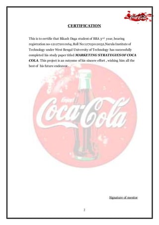2
CERTIFICATION
This is to certifie that Bikash Daga student of BBA 3rd year, bearing
registration no-121272010164, Roll No:12705012032,Narula Institute of
Technology under West Bengal University of Technology has successfully
completed his study paper titled MARKETING STRATEGIES OF COCA
COLA. This project is an outcome of his sincere effort , wishing him all the
best of his future endeavor.
Signature of mentor
 