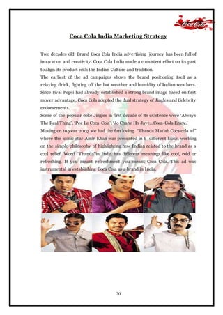 20
Coca Cola India Marketing Strategy
Two decades old Brand Coca Cola India advertising journey has been full of
innovation and creativity. Coca Cola India made a consistent effort on its part
to align its product with the Indian Culture and tradition.
The earliest of the ad campaigns shows the brand positioning itself as a
relaxing drink, fighting off the hot weather and humidity of Indian weathers.
Since rival Pepsi had already established a strong brand image based on first
mover advantage, Coca Cola adopted the dual strategy of Jingles and Celebrity
endorsements.
Some of the popular coke Jingles in first decade of its existence were ‘Always
The Real Thing’, ‘Pee Le Coca-Cola’, ‘Jo Chahe Ho Jaye…Coca-Cola Enjoy.’
Moving on to year 2003 we had the fun loving “Thanda Matlab Coca cola ad”
where the iconic star Amir Khan was presented in 6 different looks, working
on the simple philosophy of highlighting how Indian related to the brand as a
cool relief. Word “Thanda”in India has different meanings like cool, cold or
refreshing. If you meant refreshment you meant Coca Cola. This ad was
instrumental in establishing Coca Cola as a brand in India.
 