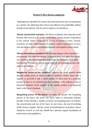 21
Porter’s five forces analysis
Michaelporters identified five forces that determined the state of competition
in a market. He added that these forces also influence the profitability of firms
already in the industry. The five forces analyses was identify as
Threat of potential entrants- the threat to industry here depends on the
barriers that survive in the market on the likely reaction of active competitors
to the entrant. Porter recognized six sources of barriers to entry. Namely,
economies of scale, differentiation of product, capital requirement of entry,
cost advantages, access to distribution channels and legislative intervention.
Threat of substitute products-this can bring change to the competitive
environment wherethe firm operate. A recent product may make the existing
one worthless. The fear of individual firm is how the substitute would affect
his activities. The firm can only be at the safer side by remaining at a low cost
point in the industry.
Bargaining power of the suppliers- supplier can crush industry profit
through raising prices or lessen quality of products. Porter states that a
supplier is powerful if only a small number of them exist in a particular
market, if there is no substitute product available, if the industry is not an
important customer of the supplier or the supplier product is an important
input to the buyer’s business.
Bargaining power of the buyer- in reality, the greater the bargaining
powers of the buyer, the better the buyer talent to demoralize industry
benefits. Porter identify a number of factors of bargaining power to includes,
the concentration and size of the buyer in cost terms ,the cost of switching
stuck between supplier and the extent of standardization of products. Buyer
should be treated as rival but should have pleasant rapport foundation on
performance and uprightness.
 