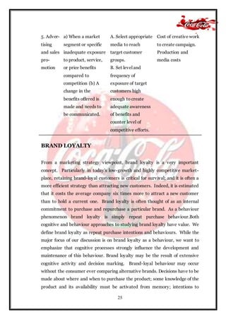 25
5. Adver-
tising
and sales
pro-
motion
a) When a market
segment or specific
inadequate exposure
to product, service,
or price benefits
compared to
competition (b) A
change in the
benefits offered is
made and needs to
be communicated.
A. Select appropriate
media to reach
target customer
groups.
B. Set level and
frequency of
exposure of target
customers high
enough to create
adequate awareness
of benefits and
counter level of
competitive efforts.
Cost of creative work
to create campaign.
Production and
media costs
BRAND LOYALTY
From a marketing strategy viewpoint, brand loyalty is a very important
concept. Particularly in today's low-growth and highly competitive market-
place, retaining brand-loyal customers is critical for survival; and it is often a
more efficient strategy than attracting new customers. Indeed, it is estimated
that it costs the average company six times more to attract a new customer
than to hold a current one. Brand loyalty is often thought of as an internal
commitment to purchase and repurchase a particular brand. As a behaviour
phenomenon brand loyalty is simply repeat purchase behaviour.Both
cognitive and behaviour approaches to studying brand loyalty have value. We
define brand loyalty as repeat purchase intentions and behaviours. While the
major focus of our discussion is on brand loyalty as a behaviour, we want to
emphasize that cognitive processes strongly influence the development and
maintenance of this behaviour. Brand loyalty may be the result of extensive
cognitive activity and decision marking. Brand-loyal behaviour may occur
without the consumer ever comparing alternative brands. Decisions have to be
made about where and when to purchase the product; some knowledge of the
product and its availability must be activated from memory; intentions to
 