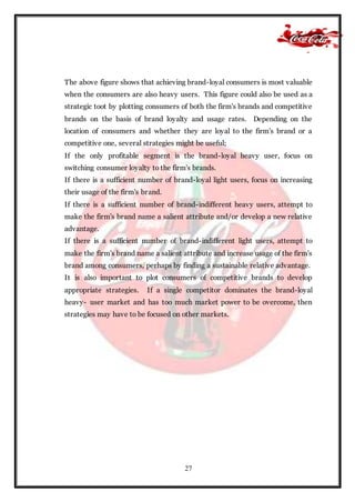 27
The above figure shows that achieving brand-loyal consumers is most valuable
when the consumers are also heavy users. This figure could also be used as a
strategic toot by plotting consumers of both the firm's brands and competitive
brands on the basis of brand loyalty and usage rates. Depending on the
location of consumers and whether they are loyal to the firm's brand or a
competitive one, several strategies might be useful;
If the only profitable segment is the brand-loyal heavy user, focus on
switching consumer loyalty to the firm's brands.
If there is a sufficient number of brand-loyal light users, focus on increasing
their usage of the firm's brand.
If there is a sufficient number of brand-indifferent heavy users, attempt to
make the firm's brand name a salient attribute and/or develop a new relative
advantage.
If there is a sufficient number of brand-indifferent light users, attempt to
make the firm's brand name a salient attribute and increase usage of the firm's
brand among consumers, perhaps by finding a sustainable relative advantage.
It is also important to plot consumers of competitive brands to develop
appropriate strategies. If a single competitor dominates the brand-loyal
heavy- user market and has too much market power to be overcome, then
strategies may have to be focused on other markets.
 
