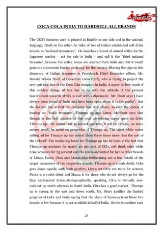28
COCA-COLA INDIA TO HARDSELL ALL BRANDS
The CEO's business card is printed in English in one side and in the national
language, Hindi on the other, he talks of two of India's established soft drink
brands as "national treasurers". He launches a brand of canned coffee for the
Japanese market - not for sale is India - and call it the "third national
treasure", because the coffee beans are sourced from India and that it would
generate substantial foreign exchange for the country.Blowing the pipe on this
discovery of Indian treasures is President& Chief Executive officer, Mr.
Donald Wilson Short of Coca-Cola India (CCI), who is trying to project the
new patriotic face of the Coca Cola company in India. A query on how much of
this sudden change of face has to do with the attitude of the present
Government towards MNCs is met with a diplomatic. Mr. Short says I have
always been proud of India and have been open about it to the media". But
the bottom line is that the company has little choice, to save the option of
leaning on `India treasures', Thumps up and Limca. Mr.Short says that
though in the first quarter of this year advertising rupee spent on drink
Thumps up. He claims that in second quarters, it will be reverse, as more
money would be spent on promotion of Thumps up. The latest white water
rafting ad for Thumps up has costed them three times more than the cost of
the Cokead".The marketing boost for Thumps up has its basis in the fact that
Thumps up accounts for nearly 40 per cent of CCIs, soft drink sales while
Coke accounts for 25 per cent and the rest is accounted for by the other brands
of Limca, Fanta, Citra and Maaza.Also forthcoming are a few details of the
target consumers of the respective brands, Thumps up is a male drink, Coke
goes down equally with both genders, Limca act Citra are more for women,
Fanta is a youth drink and Maaza is for those who do not always go for the
fizzy carbonated drinks.Demographically, speaking, Citra is virtually non-
existent up north whereas in South India, Citra has a good market. Thumps
up is strong in the east and down south, Mr. Short justifies the limited
progress of Coke and fanta saying that the share of business from these two
brands is low because it is not available in half of India. So the immediate task
 