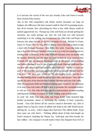 29
is to increase the search of the two core brands, Coke and Fanta to nearly
three-fourth of the country.
Also in line with competition soft drinks market dynamics are huge ad
budgets, the difference this time around would be that CCI is pumping money
into all its brands, New advertising for Citra is due while Maaza would be
pushed aggressively too. Thumps up, Coke and Fanta are already getting due
attention, one could perhaps say that the real Cola war with focussed
marketing is in the making, not just between the Colas Coke and Pepsi, but
between the other brands of the two companies as well. Mirinda Vs Fanta,
Limca Vs Team, Citra Vs 7up, Slice vs Maaza. Coca-Cola India is about to sign
a deal with Prakash Chauhan : New Delhi, Nov 20th. Coca-Cola India may
sign a deal with Prakash Chauhan within next 2-3 weeks for acquiring his two
bottling units in Mumbai, of the units, Prakash Chauhan owns one jointly with
his brother, Ramesh, and the other he owns exclusively it is expected that
Prakash will buy out Ramesh Chauhan's stake in the jointly owned bottling
unit before handing it over to the Colagiant.Prakash Chauhan confirmed that
the deal with Coca-Cola India would be signed shortly. "Earlier we were not
part of the deal that was being negotiated between Ramesh Chauhan and the
Cola firm. We have now sorted out the outstanding issues, and the two
Mumbai bottling limits would be sold to Coca-Cola, said sources. They did not
specify the price of the deal between Prakash Chauhan and Coca-Cola India.
With the important Delhi and Mumbai bottling units Owned by the Chauhans
in its bag, Coca-Cola India will find it easy to persuade the remaining bottlers
to sell out to it. The Cola firm has signed a memorandum of understanding
with Ramesh Chauhan to acquire his Delhi bottling units in September.
In early '96', both Coca Cola India and Pepsi Foods India launched high
decibel promotions aimed at increasing the visibility of their respective
brands. Coca Cola kicked off the current round in December '95', after it
pipped Pepsi to bag the status of official soft drink to the wills World Cup by
offering Rs. 13 crore. Coke's slogan then had been 'The official drink', Pepsi
then came out with their's - 'Nothing official about it'.Coke had bought up
Parle’s business, including the Thums Up. Gold Spot and Citra brands, for
$40 million - the company's overall marke tshare has dropped from 60% to
 