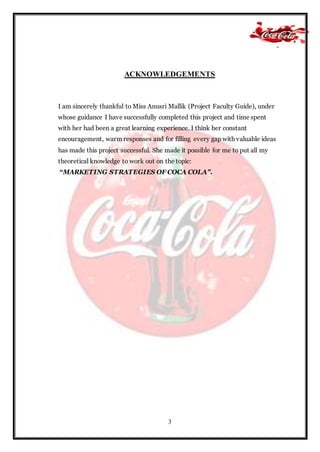 3
ACKNOWLEDGEMENTS
I am sincerely thankful to Miss Anusri Mallik (Project Faculty Guide), under
whose guidance I have successfully completed this project and time spent
with her had been a great learning experience. I think her constant
encouragement, warm responses and for filling every gap with valuable ideas
has made this project successful. She made it possible for me to put all my
theoretical knowledge to work out on the topic:
“MARKETING STRATEGIES OF COCA COLA”.
 