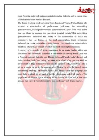 31
over Pepsi in major soft drinks markets including Calcutta and in major cities
of Maharashtra and Andhra Pradesh.
The brand tracking study covering Coke, Pepsi and Thums Up had taken into
account a combination of performance indicators, like advertising
persuasiveness, brand preference and purchase intent, apart from retail audits
that are there to measure the case stock in retail outlets.While advertising
persuasiveness measured the ability of the commercials to make the
consumers buy the brands at the next consumption brand preference
indicated toe choice over other existing brands. Purchase intent measured the
likelihood of purchase of each brand at the next consumption occasion.
A survey of a sample of 6000 consumers in 14 major Indian cities was
conducted and the results compiled in the middle of January.While Delhi was
a Pepsi stronghold, Calcutta was Thums Up's and Punjab, India’s largest soft
drink market, had Coke ruling the roost with a lead of 15 per cent.With an
investment of $740 million over the next 10 years in India, Coca Cola India is
giving a major thrust to the campaign for Thums Up with the new dynamic
advertising showing adventure sports like bungee-and heli-jumping.Colas
contribute to about 50 per cent of the Rs. 1,800 crore soft drink market. The
popularity of Thums Up is showing in its volume of sales and it has been
proved that there is room for more to feed the hungry soft drinks market.
 