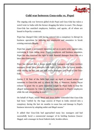 32
Cold war between Coca-cola vs. Pepsi
The ongoing cola war between global rivals Pepsi and Coca-Cola has taken a
weird twist in India with the former dragging the latter to court. The charge:
Coca-Cola has snatched employees, bottlers, and agents, all of whom are
bound to Pepsi by a contract.
Pepsi has charged Coke with having entered into a conspiracy to disrupt its
business operations by inducing key employees and associates to break
existing contracts illegally.
Pepsi has sought a permanent injunction and an ex parte order against coke,
restraining it from taking away Pepsi's employees and business associates.
Pepsi has also reserved the right to seek financial damages from Coke at a
later date if necessary.
Pepsi has claimed that a dozen middle-level managers and three territory
managers broke their contracts with Pepsi to join Coke in recent months,
while during the last year and half, seven managers quit Pepsi to join Coca-
Cola.
Justice C M Nair of the Delhi high court on April 17 issued notices and
summons to Coca-Cola and 15 others for May 6. However, Justice Nayar
refused to grant the ex parte injunction sought by Pepsi India to stop the
alleged inducements by Coke in offering employment to Pepsi's employees
while the suit was pending in court.
On behalf of Pepsi, Ashok Desai and Arun Jaitley contended that Coca-Cola
had been "rattled by the huge success of Pepsi in India entered into a
conspiracy during the last six months to cause loss and damage to Pepsi's
business interests by adopting unfair and illegal means."
It added that Coca-Cola had approached many key managers and had
successfully lured a commercial manager of its bottling business Gaurav
Duggal, and a manager in Surat Sailesh Joshi, besides others.
 