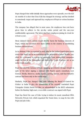 33
Pepsi charged that while initially these approaches were sporadic, over the last
six months it is clear that Coca-Cola has changed its strategy and has decided
to consciously target and approach key employees of Pepsi at various locations
in India.
The company has alleged that in most cases, the employees have not been
given time to adhere to the 90-day notice period and the one-year
confidentiality agreement. The latter deal bars employees joining its rivals for
at least a year.
Desai claimed Coke's actions would directly harm the business interests of
Pepsi, which had invested over $300 million in the country in establishing
business infrastructure.
In its defense, Coke is expected to seek relief in the Indian Constitution which
states that there can be no restriction on the movement of labor. Besides, any
effort by a company to restrict its employees from joining other companies
might fall foul of the Monopolies and Restrictive Trade Practices Act as an
unfair trade practice.
Pepsi has cited the instance of Coke snapping up cricketer Javagal Srinath in
spite of the latter signing a contract with Pepsi's sports consultant, 21st
Century Media. However, media reports, quoting sources, said that Srinath's
contract had been only in the verbal stage.
Similarly, Pepsi has charged Coke with inducing the Board of Control for
Cricket in India to give the sponsorship of the recently concluded Pepsi
Triangular Cricket Series to Coke, as acknowledged in the BCCI submission
before the Bombay high court, even while a contract was signed with Pepsi.
Pepsi has listed the case of Coke trying to induce its music consultant DNA
Networks Private Ltd, which organized the Yanni show, to snap its ties with
Pepsi and join Coke.
 