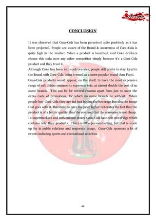 44
CONCLUSION
It was observed that Coca-Cola has been perceived quite positively as it has
been projected. People are aware of the Brand & Awareness of Coca-Cola is
quite high in the market. When a product is launched, avid Coke drinkers
choose this soda over any other competitor simply because it's a Coca-Cola
product and they trust it.
Although Coke has been into controversies, people still prefer to stay loyal to
the Brand with Coca-Cola being termed as a more popular brand than Pepsi.
Coca-Cola products would appear, on the shelf, to have the most expensive
range of soft drinks common to supermarkets, at almost double the cost of no
name brands. This can be for several reasons apart from just to cover the
extra costs of promotions, for which no name brands do without. When
people buy Coca-Cola they are not just buying the beverage but also the image
that goes with it, therefore to have the price higher reiterates the fact that the
product is of a better quality than the rest and that the consumer is not cheap.
In supermarkets and convenience stores Coca-Cola has their own fridge which
contains only their products. There is little personal selling, but that is made
up for in public relations and corporate image. Coca-Cola sponsors a lot of
events including sports and recreational activities.
 