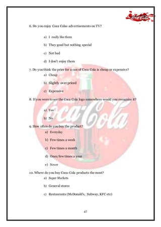 47
6. Do you enjoy Coca Colas advertisements on TV?
a) I really like them
b) They good but nothing special
c) Not bad
d) I don't enjoy them
7. Do you think the price for a can of Coca Cola is cheap or expensive?
a) Cheap
b) Slightly over priced
c) Expensive
8. If you were tosee the Coca Cola logo somewhere would you recognize it?
a) Yes
b) No
9. How often do you buy the product?
a) Everyday
b) Few times a week
c) Few times a month
d) Once/few times a year
e) Never
10. Where do you buy Coca-Cola products the most?
a) Super Markets
b) General stores
c) Restaurants (McDonald's, Subway, KFC etc)
 