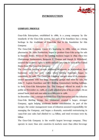 5
INTRODUCTION
COMPANY PROFILE
Coca-Cola Enterprises, established in 1886, is a young company by the
standards of the Coca-Cola system. Yet each of its franchises has a strong
heritage in the traditions of Coca-Cola that is the foundation for this
Company.
The Coca-Cola Company traces it’s beginning to 1886, when an Atlanta
pharmacist, Dr. John Pemberton, began to produce Coca-Cola syrup for sale
in fountain drinks. However the bottling business began in 1899 when two
Chattanooga businessmen, Benjamin F. Thomas and Joseph B. Whitehead,
secured the exclusive rights to bottle and sell Coca-Cola for most of the United
States from The Coca-Cola Company.
The Coca-Cola bottling system continued to operate as independent, local
businesses until the early 1980s when bottling franchises began to
consolidate. In 1986, The Coca-Cola Company merged some of its company-
owned operations with two large ownership groups that were for sale, the
John T. Lupton franchises and BCI Holding Corporation's bottling holdings,
to form Coca-Cola Enterprises Inc. The Company offered its stock to the
public on November 21, 1986, at a split-adjusted price of $5.50 a share. On an
annual basis, total unit case sales were 880,000 in 1986.
In December 1991, a merger between Coca-Cola Enterprises and the Johnston
Coca-Cola Bottling Group, Inc. (Johnston) created a larger, stronger
Company, again helping accelerate bottler consolidation. As part of the
merger, the senior management team of Johnston assumed responsibility for
managing the Company, and began a dramatic, successful restructuring in
1992.Unit case sales had climbed to 1.4 billion, and total revenues were $5
billion
The Coca-Cola Company is the world’s largest beverage company. They
operate in more than 200 countries & markets more than 2800 beverage
 