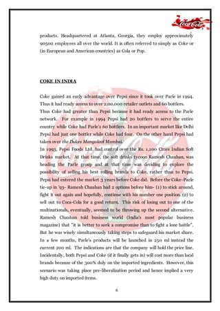 6
products. Headquartered at Atlanta, Georgia, they employ approximately
90500 employees all over the world. It is often referred to simply as Coke or
(in European and American countries) as Cola or Pop.
COKE IN INDIA
Coke gained an early advantage over Pepsi since it took over Parle in 1994.
Thus it had ready access to over 2,00,000 retailer outlets and 60 bottlers.
Thus Coke had greater than Pepsi because it had ready access to the Parle
network. For example in 1994 Pepsi had 20 bottlers to serve the entire
country while Coke had Parle’s 60 bottlers. In an important market like Delhi
Pepsi had just one bottler while Coke had four. On the other hand Pepsi had
taken over the Dukes Mangolaof Mumbai.
In 1993, Pepsi Foods Ltd. had control over the Rs. 1,100 Crore Indian Soft
Drinks market. At that time, the soft drinks tycoon Ramesh Chauhan, was
heading the Parle group and at that time was deciding to explore the
possibility of selling his best rolling brands to Coke, rather than to Pepsi.
Pepsi had entered the market 3 years before Coke did. Before the Coke-Parle
tie-up in '93- Ramesh Chauhan had 2 options before him- (1) to stick around,
fight it out again and hopefully, continue with his number one position. (2) to
sell out to Coca-Cola for a good return. This risk of losing out to one of the
multinationals, eventually, seemed to be throwing up the second alternative.
Ramesh Chauhan told business world (India's most popular business
magazine) that "it is better to seek a compromise than to fight a lone battle".
But he was wisely simultaneously taking steps to safeguard his market share.
In a few months, Parle's products will be launched in 250 ml instead the
current 200 ml. The indications are that the company will hold the price line.
Incidentally, both Pepsi and Coke (if it finally gets in) will cost more than local
brands because of the 300% duly on the imported ingredients. However, this
scenario was taking place pre-liberalization period and hence implied a very
high duty on imported items.
 