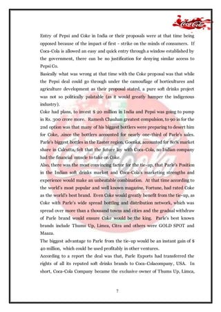 7
Entry of Pepsi and Coke in India or their proposals were at that time being
opposed because of the impact of first - strike on the minds of consumers. If
Coca-Cola is allowed an easy and quick entry through a window established by
the government, there can be no justification for denying similar access to
Pepsi Co.
Basically what was wrong at that time with the Coke proposal was that while
the Pepsi deal could go through under the camouflage of horticultures and
agriculture development as their proposal stated, a pure soft drinks project
was not so politically palatable (as it would greatly hamper the indigenous
industry).
Coke had plans, to invest $ 20 million in India and Pepsi was going to pump
in Rs. 300 crore more. Ramesh Chauhan greatest compulsion, to 90 in for the
2nd option was that many of his biggest bottlers were preparing to desert him
for Coke, .since the bottlers accounted for nearly one-third of Parle's sales.
Parle's biggest bottles in the Easter region, Goenka, accounted for 80% market
share in Calcutta, felt that the future lay with Coca-Cola, no Indian company
had the financial muscle to take on Coke.
Also, there was the most convincing factor for the tie-up, that Parle's Position
in the Indian soft drinks market and Coca-Cola's marketing strengths and
experience would make an unbeatable combination. At that time according to
the world’s most popular and well known magazine, Fortune, had rated Coke
as the world's best brand. Even Coke would greatly benefit from the tie-up, as
Coke with Parle’s wide spread bottling and distribution network, which was
spread over more than a thousand towns and cities and the gradual withdraw
of Parle brand would ensure Coke would be the king. Parle's best known
brands include Thums Up, Limca, Citra and others were GOLD SPOT and
Maaza.
The biggest advantage to Parle from the tie-up would be an instant gain of $
40 million, which could be used profitably in other ventures.
According to a report the deal was that, Parle Exports had transferred the
rights of all its reputed soft drinks brands to Coca-Colacompany, USA. In
short, Coca-Cola Company became the exclusive owner of Thums Up, Limca,
 