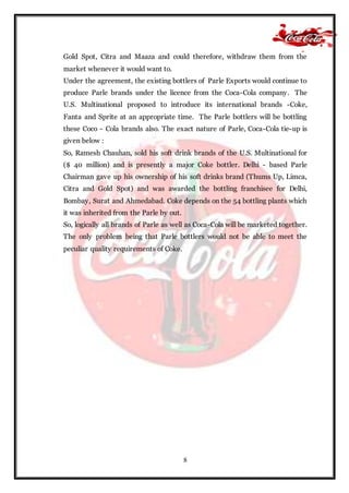 8
Gold Spot, Citra and Maaza and could therefore, withdraw them from the
market whenever it would want to.
Under the agreement, the existing bottlers of Parle Exports would continue to
produce Parle brands under the licence from the Coca-Cola company. The
U.S. Multinational proposed to introduce its international brands -Coke,
Fanta and Sprite at an appropriate time. The Parle bottlers will be bottling
these Coco - Cola brands also. The exact nature of Parle, Coca-Cola tie-up is
given below :
So, Ramesh Chauhan, sold his soft drink brands of the U.S. Multinational for
($ 40 million) and is presently a major Coke bottler. Delhi - based Parle
Chairman gave up his ownership of his soft drinks brand (Thums Up, Limca,
Citra and Gold Spot) and was awarded the bottling franchisee for Delhi,
Bombay, Surat and Ahmedabad. Coke depends on the 54 bottling plants which
it was inherited from the Parle by out.
So, logically all brands of Parle as well as Coca-Cola will be marketed together.
The only problem being that Parle bottlers would not be able to meet the
peculiar quality requirements of Coke.
 