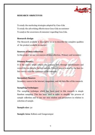 9
RESEARCH OBJECTIVES
To study the marketing strategies adopted by Coca-Cola
To study the advertising effectiveness Coca-Cola on customer
To analyze the awareness of consumer regarding Coca Cola.
Research design
The Research available is descriptive so as to describe the complete qualities
of the product available in market.
Sources of Data collection
In this project we use two sources of data collection, Primary and secondary
Primary Source:
It is the source which collects the primary data through Questionnaire and
record the raw data for further analysis, Primary source is used by the face-to-
face survey with the customers of the company.
Secondary Source:
Secondary source is the internet, magazines, and old data files of the research.
Sampling Technique:
The sampling technique which has been used in this research is simple
Random sampling. This has been used in order to simplify the process of
sample collection and to use our own wisdom and parameters in relation to
selection of sample.
Sample size: 30
Sample Area: Kolkata and Gangarampur
 
