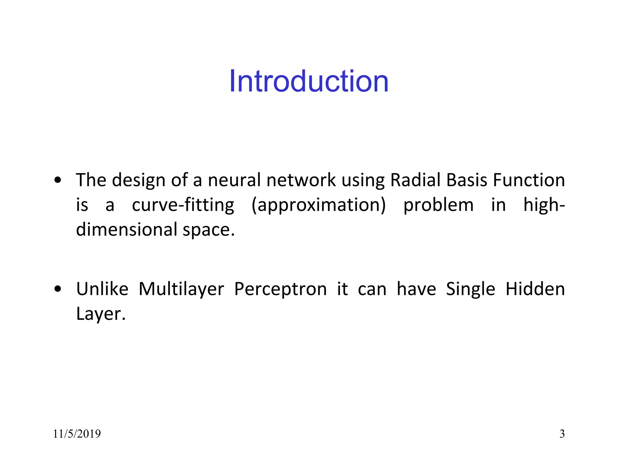 11/5/2019 3
Introduction
• The design of a neural network using Radial Basis Function
is a curve-fitting (approximation) problem in high-
dimensional space.
• Unlike Multilayer Perceptron it can have Single Hidden
Layer.
 