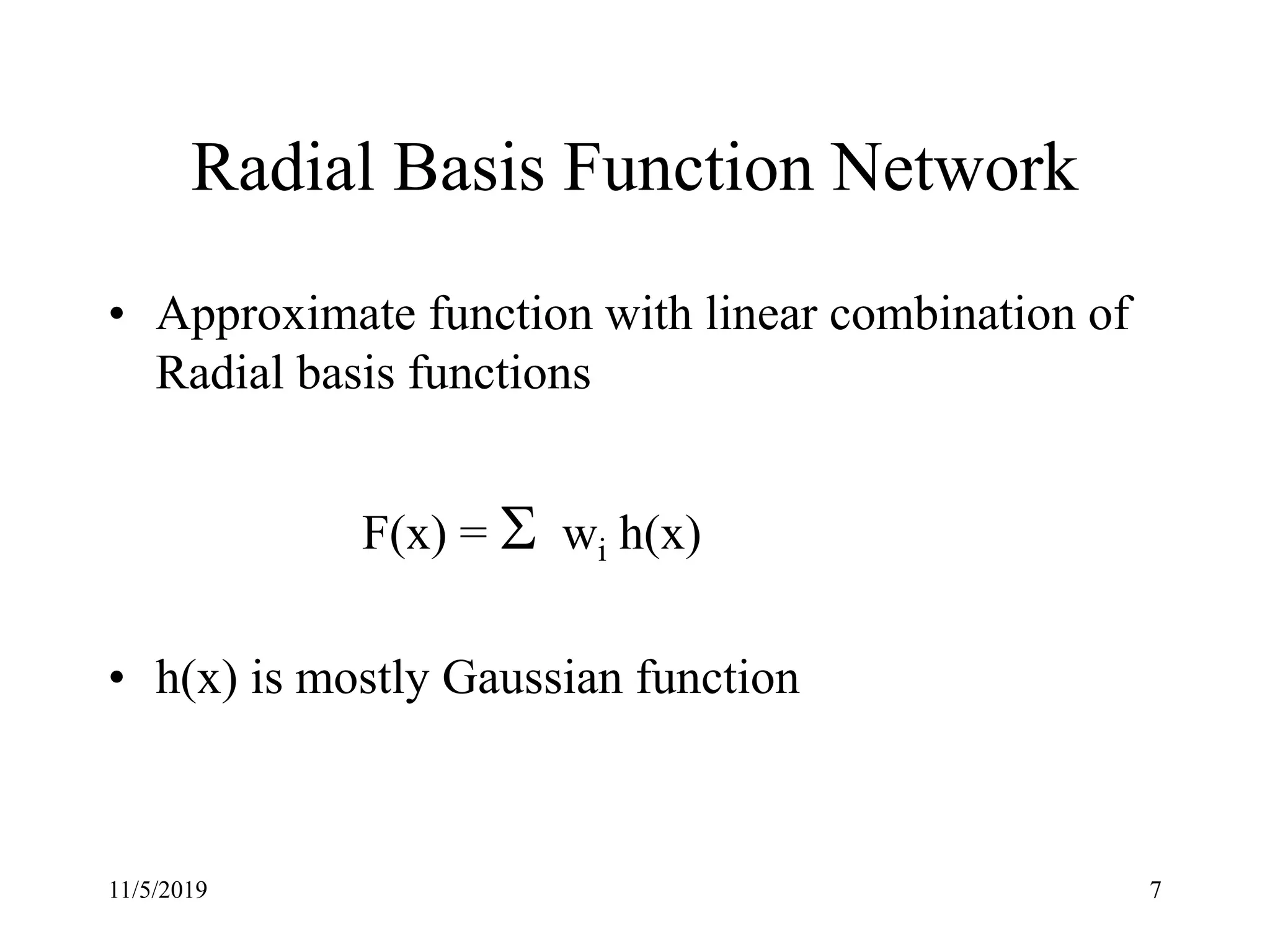 11/5/2019 7
Radial Basis Function Network
• Approximate function with linear combination of
Radial basis functions
F(x) = S wi h(x)
• h(x) is mostly Gaussian function
 