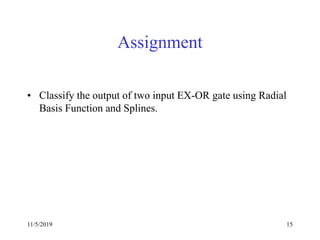 11/5/2019 15
Assignment
• Classify the output of two input EX-OR gate using Radial
Basis Function and Splines.
 