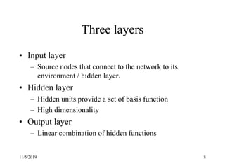 11/5/2019 8
Three layers
• Input layer
– Source nodes that connect to the network to its
environment / hidden layer.
• Hidden layer
– Hidden units provide a set of basis function
– High dimensionality
• Output layer
– Linear combination of hidden functions
 