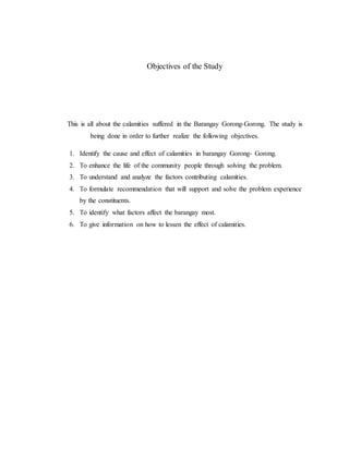 Objectives of the Study
This is all about the calamities suffered in the Barangay Gorong-Gorong. The study is
being done in order to further realize the following objectives.
1. Identify the cause and effect of calamities in barangay Gorong- Gorong.
2. To enhance the life of the community people through solving the problem.
3. To understand and analyze the factors contributing calamities.
4. To formulate recommendation that will support and solve the problem experience
by the constituents.
5. To identify what factors affect the barangay most.
6. To give information on how to lessen the effect of calamities.
 