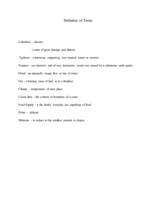 Definition of Terms
Calamities - disaster
-a state of great damage and distress
Typhoon - a hurricane originating over tropical waters in western
Tsunami - on extensive and of very destructive ocean war caused by a submarine earth quake
Flood - an unusually swage flow or rise of water
Fire - a burning mass of fuel, as in a fireplace
Climate – temperature of once place
Coasts lines - the contour or boundary of a coast
Food Supply - is the family everyday use supplying of food
Prone - delicate
Minimize - to reduce to the smallest amount or degree
 