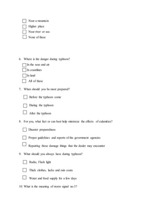 Near a mountain
Higher place
Near river or sea
None of these
6. Where is the danger during typhoon?
In the seas and air
In coastlines
In land
All of these
7. When should you be most prepared?
Before the typhoon come
During the typhoon
After the typhoon
8. For you, what fact or can best help minimize the effects of calamities?
Disaster preparedness
Proper guidelines and reports of the government agencies
Repairing those damage things that the dealer may encounter
9. What should you always have during typhoon?
Radio, Flash light
Thick clothes, lacks and rain coats
Water and food supply for a few days
10. What is the meaning of storm signal no.3?
 