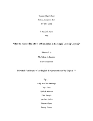 Tandaay High School
Nabua, Camarines Sur
S/y 2011-2012
A Research Paper
On
“How to Reduce the Effect of Calamities in Barangay Gorong-Gorong”
Submitted to:
Ms. Wilma O. Tangilon
Name of Teacher
In Partial Fulfillment of the English Requirements for the English IV
By:
Ruby Rose Sto. Domingo
Myra Laya
Michelle Guazon
Elisa Basagre
Jose Jake Nuñez
Edemar Oares
Summy Lozano
 
