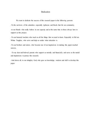 Dedication
We want to dedicate the success of this research paper to the following persons:
-To the survivors of the calamities especially typhoons and floods that hit our community.
-to our friends who really believe in our capacity and at the same time to those always here to
support us this project.
-To our honored teachers who teach as all the things that we need to learn. Especially to Ma’am
Wilma Tangilon, who serve and help us realize what education is.
-To our brothers and sisters, who became one of our inspirations in making this paper reached
success.
-To my dear and beloved parents who support us morally and financially and serve as the model
and inspirations to pursue this research.
-And above all, to our almighty God, who gave us knowledge, wisdom and skill to develop this
paper
 