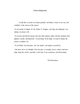 Acknowledgement
I would like to extend our deepest gratitude and thanks to those in one way who
contribute to the success of this project.
-To our teacher in English IV, Ms. Wilma O. Tangilon, who help and challenged as in
making our project well.
-To our dear and beloved parents who have their undying efforts and time including their
guidance morally and financially. For providing all the things we need in making this
project a complete one.
-To our friends and classmates who also inspires and support us positively.
-And above all to our Almighty God who gives us strength, power, wisdom and know
ledge doing this activity especially on the time of our weaknesses and shortcomings.
-The Researchers-
 