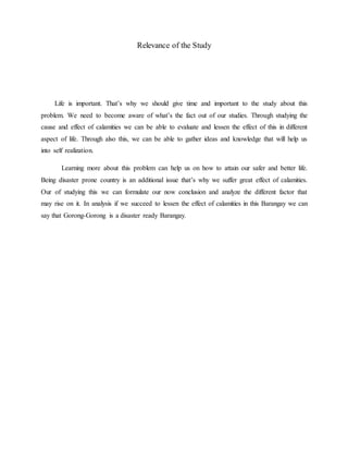 Relevance of the Study
Life is important. That’s why we should give time and important to the study about this
problem. We need to become aware of what’s the fact out of our studies. Through studying the
cause and effect of calamities we can be able to evaluate and lessen the effect of this in different
aspect of life. Through also this, we can be able to gather ideas and knowledge that will help us
into self realization.
Learning more about this problem can help us on how to attain our safer and better life.
Being disaster prone country is an additional issue that’s why we suffer great effect of calamities.
Our of studying this we can formulate our now conclusion and analyze the different factor that
may rise on it. In analysis if we succeed to lessen the effect of calamities in this Barangay we can
say that Gorong-Gorong is a disaster ready Barangay.
 