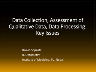 Data Collection, Assessment of
Qualitative Data, Data Processing:
Key Issues
Bikash Sapkota
B. Optometry
Institute of Medicine, TU, Nepal
 