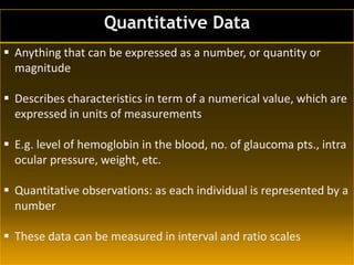 Quantitative Data
 Anything that can be expressed as a number, or quantity or
magnitude
 Describes characteristics in term of a numerical value, which are
expressed in units of measurements
 E.g. level of hemoglobin in the blood, no. of glaucoma pts., intra
ocular pressure, weight, etc.
 Quantitative observations: as each individual is represented by a
number
 These data can be measured in interval and ratio scales
 