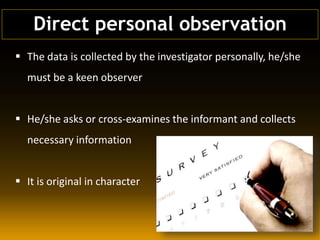  The data is collected by the investigator personally, he/she
must be a keen observer
 He/she asks or cross-examines the informant and collects
necessary information
 It is original in character
Direct personal observation
 