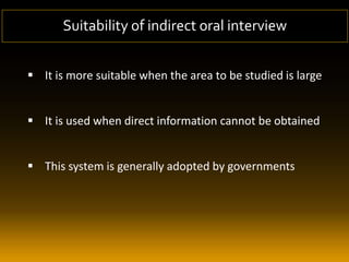  It is more suitable when the area to be studied is large
 It is used when direct information cannot be obtained
 This system is generally adopted by governments
Suitability of indirect oral interview
 