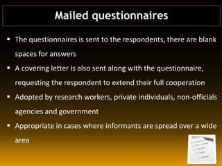  The questionnaires is sent to the respondents, there are blank
spaces for answers
 A covering letter is also sent along with the questionnaire,
requesting the respondent to extend their full cooperation
 Adopted by research workers, private individuals, non-officials
agencies and government
 Appropriate in cases where informants are spread over a wide
area
Mailed questionnaires
 