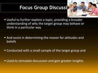  Useful to further explore a topic, providing a broader
understanding of why the target group may behave or
think in a particular way
 And assist in determining the reason for attitudes and
beliefs
 Conducted with a small sample of the target group and
 Used to stimulate discussion and gain greater insights
Focus Group Discussion
 