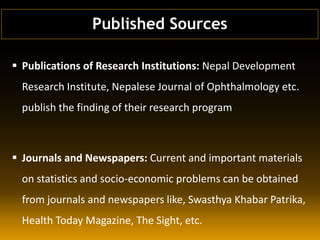  Publications of Research Institutions: Nepal Development
Research Institute, Nepalese Journal of Ophthalmology etc.
publish the finding of their research program
 Journals and Newspapers: Current and important materials
on statistics and socio-economic problems can be obtained
from journals and newspapers like, Swasthya Khabar Patrika,
Health Today Magazine, The Sight, etc.
Published Sources
 