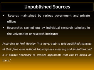  Records maintained by various government and private
offices
 Researches carried out by individual research scholars in
the universities or research institutes
According to Prof. Bowley “It is never safe to take published statistics
at their face value without knowing their meaning and limitations and
it is always necessary to criticize arguments that can be based on
them.”
Unpublished Sources
 