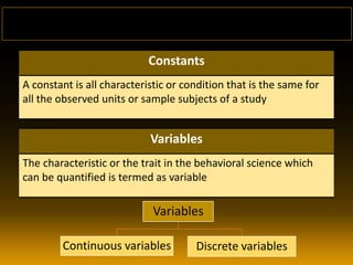 Constants
A constant is all characteristic or condition that is the same for
all the observed units or sample subjects of a study
Variables
The characteristic or the trait in the behavioral science which
can be quantified is termed as variable
Variables
Continuous variables Discrete variables
 
