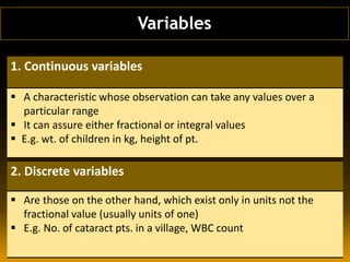 Variables
1. Continuous variables
 A characteristic whose observation can take any values over a
particular range
 It can assure either fractional or integral values
 E.g. wt. of children in kg, height of pt.
2. Discrete variables
 Are those on the other hand, which exist only in units not the
fractional value (usually units of one)
 E.g. No. of cataract pts. in a village, WBC count
 