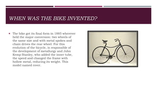 WHEN WAS THE BIKE INVENTED?
 The bike got its final form in 1885 wherever
held the major conversion: two wheels of
the same size and with metal spokes and
chain drives the rear wheel. For this
evolution of the bicycle, is responsible of
the development of metallurgy and John
Kemp Stanley, who added the inner tube,
the speed and changed the frame with
hollow metal, reducing its weight. This
model named rover.
 