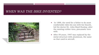 WHEN WAS THE BIKE INVENTED?
 In 1888, the need for a father to do most
comfortable rides his son with his bicycle,
led the doctor Dr. John Boyd Dunlop, alter
the existing rubber tires, pneumatic tires
with.
 After 59 years, 1947 was replaced by the
metal structure with aluminum, the same
as that used in aircraft.
 