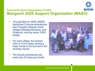 Community Based Organization Profile: Mangochi AIDS Support Organisation (MASO)  Through Bike for AIDS, MASO distributed 2 bicycle-ambulances and 2 bicycles between three villages (Mitanga,Mumbwa, and Chapima), serving nearly 3,000 people. For each village, the nearest clinic is 15 km away, posing a major threat to the survival of the severely injured.  The bicycle-ambulances are used over 25 times per month. 
