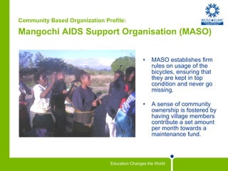 Community Based Organization Profile: Mangochi AIDS Support Organisation (MASO)   MASO establishes firm rules on usage of the bicycles, ensuring that they are kept in top condition and never go missing.  A sense of community ownership is fostered by having village members contribute a set amount per month towards a maintenance fund.  