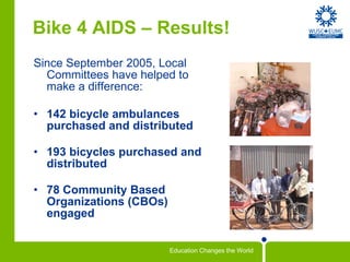 Bike 4 AIDS – Results! Since September 2005, Local Committees have helped to make a difference:  142 bicycle ambulances purchased and distributed 193 bicycles purchased and distributed 78 Community Based Organizations (CBOs) engaged 