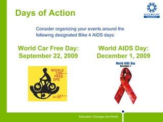 Days of Action Consider organizing your events around the  following designated Bike 4 AIDS days: World Car Free Day: September 22, 2009 World AIDS Day: December 1, 2009 