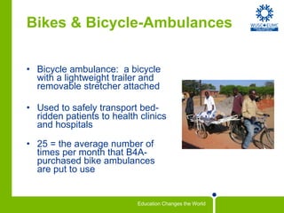 Bikes & Bicycle-Ambulances Bicycle ambulance:  a bicycle with a lightweight trailer and removable stretcher attached Used to safely transport bed-ridden patients to health clinics and hospitals 25 = the average number of times per month that B4A-purchased bike ambulances are put to use 