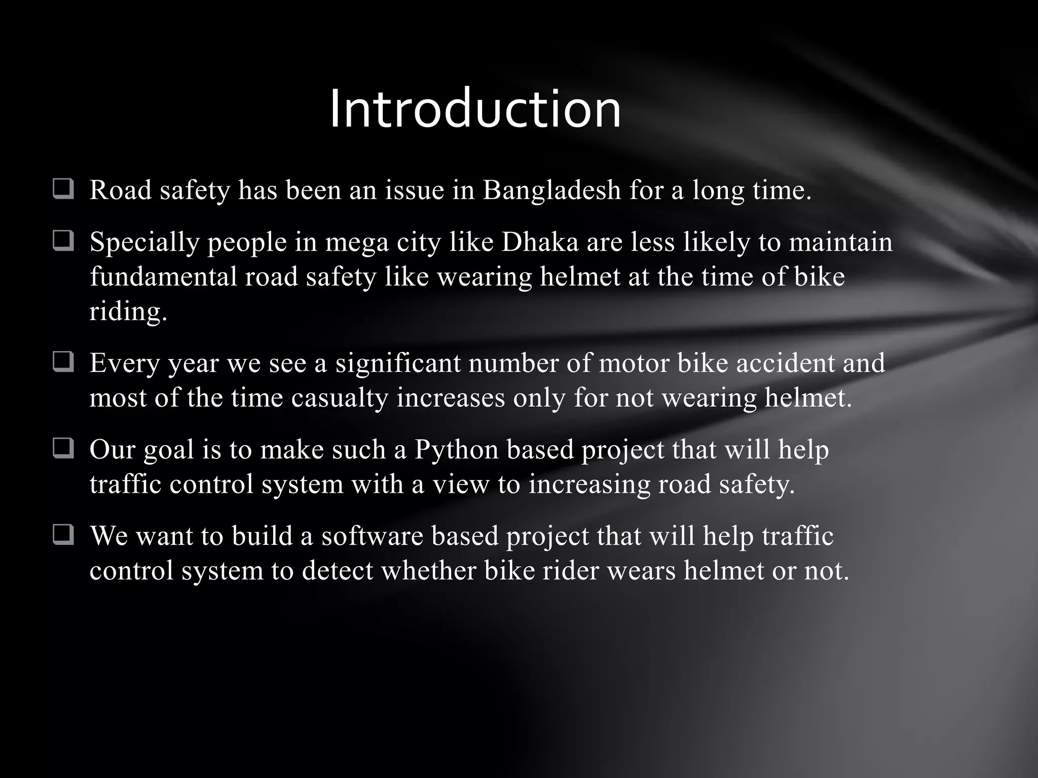  Road safety has been an issue in Bangladesh for a long time.
 Specially people in mega city like Dhaka are less likely to maintain
fundamental road safety like wearing helmet at the time of bike
riding.
 Every year we see a significant number of motor bike accident and
most of the time casualty increases only for not wearing helmet.
 Our goal is to make such a Python based project that will help
traffic control system with a view to increasing road safety.
 We want to build a software based project that will help traffic
control system to detect whether bike rider wears helmet or not.
Introduction
 
