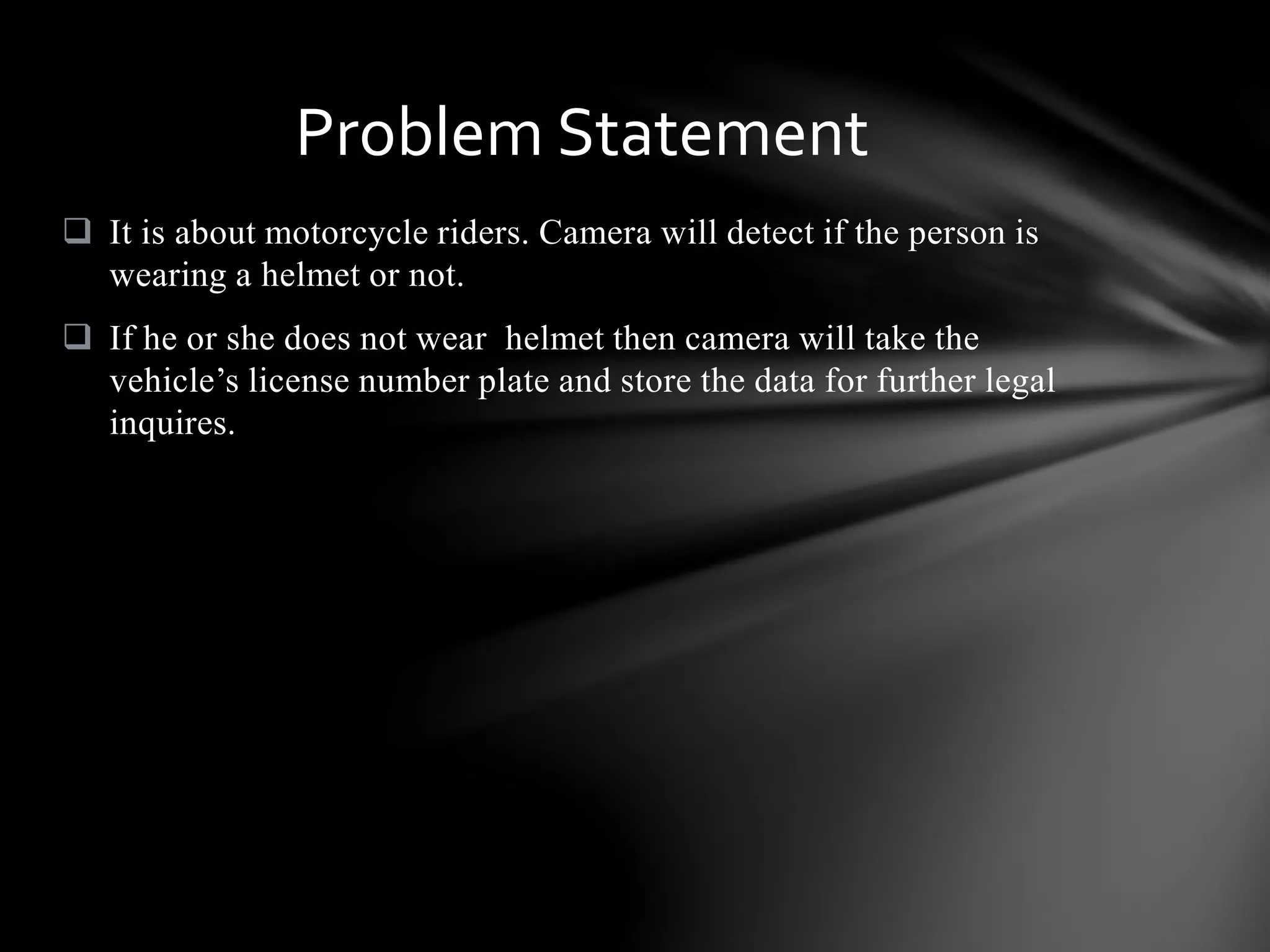  It is about motorcycle riders. Camera will detect if the person is
wearing a helmet or not.
 If he or she does not wear helmet then camera will take the
vehicle’s license number plate and store the data for further legal
inquires.
Problem Statement
 